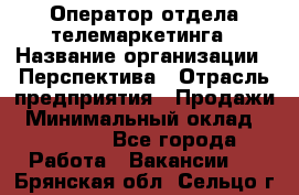 Оператор отдела телемаркетинга › Название организации ­ Перспектива › Отрасль предприятия ­ Продажи › Минимальный оклад ­ 25 000 - Все города Работа » Вакансии   . Брянская обл.,Сельцо г.